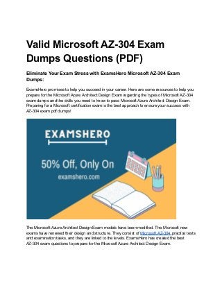 Valid Microsoft AZ-304 Exam
Dumps Questions (PDF)
Eliminate Your Exam Stress with ExamsHero Microsoft AZ-304 Exam
Dumps:
ExamsHero promises to help you succeed in your career. Here are some resources to help you
prepare for the Microsoft Azure Architect Design Exam regarding the types of Microsoft AZ-304
exam dumps and the skills you need to know to pass Microsoft Azure Architect Design Exam.
Preparing for a Microsoft certification exam is the best approach to ensure your success with
AZ-304 exam pdf dumps!
The Microsoft Azure Architect Design Exam models have been modified. The Microsoft new
exams have renewed their design and structure. They consist of Microsoft AZ-304 practice tests
and examination tasks, and they are linked to the levels. ExamsHero has created the best
AZ-304 exam questions to prepare for the Microsoft Azure Architect Design Exam.
 
