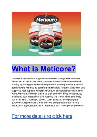 What is Meticore?
Meticore is a nutritional supplement available through Meticore.com.
Priced at $39 to $59 per bottle, Meticore is formulated to increase fat
burning by raising your internal temperature, causing a boost in cellular
activity levels found to be beneficial in metabolic function. Other diet pills
suppress your appetite, kickstart ketosis, or support fat burning in other
ways. Meticore, however, claims to raise your core body temperature,
increasing your metabolism and boosting the rate at which your body
burns fat. This unique approach to burning fat and losing weight is
quickly making Meticore one of the most sought out natural healthy
metabolism support formulas on the market with 100% pure ingredients.
For more details to click here
 