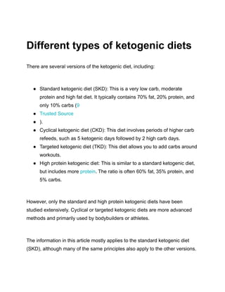 Different types of ketogenic diets
There are several versions of the ketogenic diet, including:
● Standard ketogenic diet (SKD): This is a very low carb, moderate
protein and high fat diet. It typically contains 70% fat, 20% protein, and
only 10% carbs (9
● Trusted Source
● ).
● Cyclical ketogenic diet (CKD): This diet involves periods of higher carb
refeeds, such as 5 ketogenic days followed by 2 high carb days.
● Targeted ketogenic diet (TKD): This diet allows you to add carbs around
workouts.
● High protein ketogenic diet: This is similar to a standard ketogenic diet,
but includes more protein. The ratio is often 60% fat, 35% protein, and
5% carbs.
However, only the standard and high protein ketogenic diets have been
studied extensively. Cyclical or targeted ketogenic diets are more advanced
methods and primarily used by bodybuilders or athletes.
The information in this article mostly applies to the standard ketogenic diet
(SKD), although many of the same principles also apply to the other versions.
 