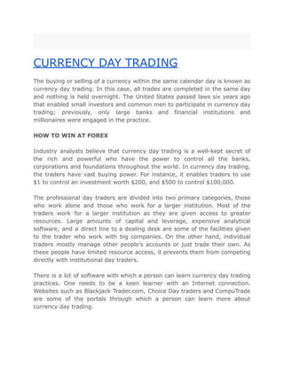 CURRENCY DAY TRADING
The buying or selling of a currency within the same calendar day is known as
currency day trading. In this case, all trades are completed in the same day
and nothing is held overnight. The United States passed laws six years ago
that enabled small investors and common men to participate in currency day
trading; previously, only large banks and financial institutions and
millionaires were engaged in the practice.
HOW TO WIN AT FOREX
Industry analysts believe that currency day trading is a well-kept secret of
the rich and powerful who have the power to control all the banks,
corporations and foundations throughout the world. In currency day trading,
the traders have vast buying power. For instance, it enables traders to use
$1 to control an investment worth $200, and $500 to control $100,000.
The professional day traders are divided into two primary categories, those
who work alone and those who work for a larger institution. Most of the
traders work for a larger institution as they are given access to greater
resources. Large amounts of capital and leverage, expensive analytical
software, and a direct line to a dealing desk are some of the facilities given
to the trader who work with big companies. On the other hand, individual
traders mostly manage other people’s accounts or just trade their own. As
these people have limited resource access, it prevents them from competing
directly with institutional day traders.
There is a lot of software with which a person can learn currency day trading
practices. One needs to be a keen learner with an Internet connection.
Websites such as Blackjack Trader.com, Choice Day traders and CompuTrade
are some of the portals through which a person can learn more about
currency day trading.
 
