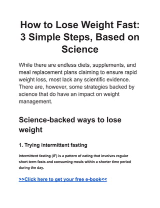 How to Lose Weight Fast:
3 Simple Steps, Based on
Science
While there are endless diets, supplements, and
meal replacement plans claiming to ensure rapid
weight loss, most lack any scientific evidence.
There are, however, some strategies backed by
science that do have an impact on weight
management.
Science-backed ways to lose
weight
1. Trying intermittent fasting
Intermittent fasting (IF) is a pattern of eating that involves regular
short-term fasts and consuming meals within a shorter time period
during the day.
>>Click here to get your free e-book<<
 