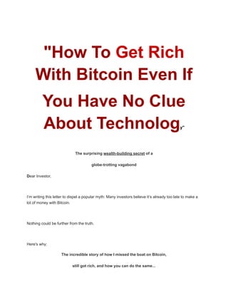 "How To Get Rich
With Bitcoin Even If
You Have No Clue
About Technology"
The surprising wealth-building secret of a
globe-trotting vagabond
Dear Investor,
I’m writing this letter to dispel a popular myth: Many investors believe it’s already too late to make a
lot of money with Bitcoin.
Nothing could be further from the truth.
Here's why:
The incredible story of how I missed the boat on Bitcoin,
still got rich, and how you can do the same...
 