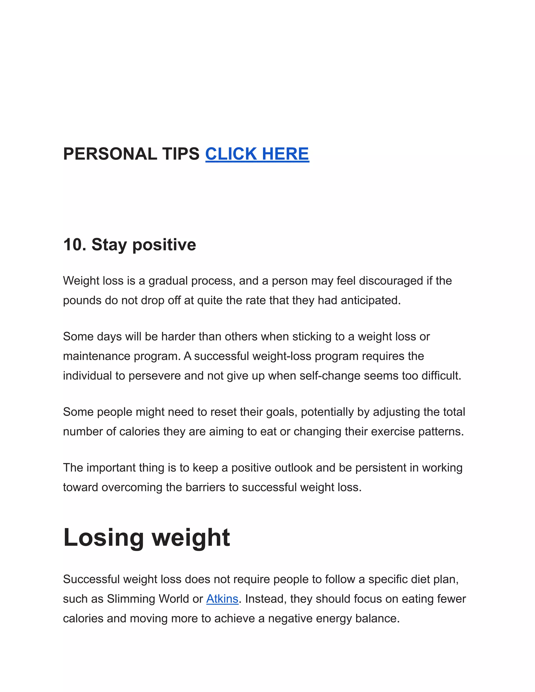 PERSONAL TIPS CLICK HERE
10. Stay positive
Weight loss is a gradual process, and a person may feel discouraged if the
pounds do not drop off at quite the rate that they had anticipated.
Some days will be harder than others when sticking to a weight loss or
maintenance program. A successful weight-loss program requires the
individual to persevere and not give up when self-change seems too difficult.
Some people might need to reset their goals, potentially by adjusting the total
number of calories they are aiming to eat or changing their exercise patterns.
The important thing is to keep a positive outlook and be persistent in working
toward overcoming the barriers to successful weight loss.
Losing weight
Successful weight loss does not require people to follow a specific diet plan,
such as Slimming World or Atkins. Instead, they should focus on eating fewer
calories and moving more to achieve a negative energy balance.
 
