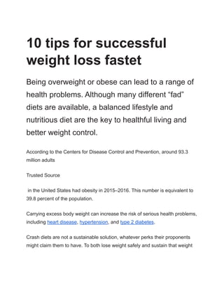 10 tips for successful
weight loss fastet
Being overweight or obese can lead to a range of
health problems. Although many different “fad”
diets are available, a balanced lifestyle and
nutritious diet are the key to healthful living and
better weight control.
According to the Centers for Disease Control and Prevention, around 93.3
million adults
Trusted Source
in the United States had obesity in 2015–2016. This number is equivalent to
39.8 percent of the population.
Carrying excess body weight can increase the risk of serious health problems,
including heart disease, hypertension, and type 2 diabetes.
Crash diets are not a sustainable solution, whatever perks their proponents
might claim them to have. To both lose weight safely and sustain that weight
 