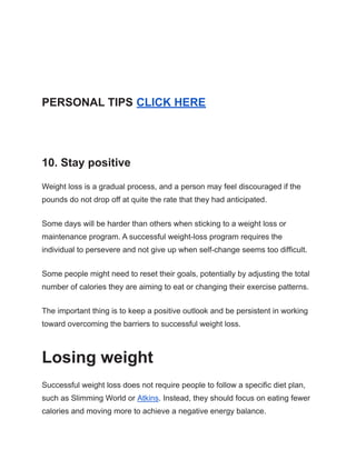PERSONAL TIPS CLICK HERE
10. Stay positive
Weight loss is a gradual process, and a person may feel discouraged if the
pounds do not drop off at quite the rate that they had anticipated.
Some days will be harder than others when sticking to a weight loss or
maintenance program. A successful weight-loss program requires the
individual to persevere and not give up when self-change seems too difficult.
Some people might need to reset their goals, potentially by adjusting the total
number of calories they are aiming to eat or changing their exercise patterns.
The important thing is to keep a positive outlook and be persistent in working
toward overcoming the barriers to successful weight loss.
Losing weight
Successful weight loss does not require people to follow a specific diet plan,
such as Slimming World or Atkins. Instead, they should focus on eating fewer
calories and moving more to achieve a negative energy balance.
 