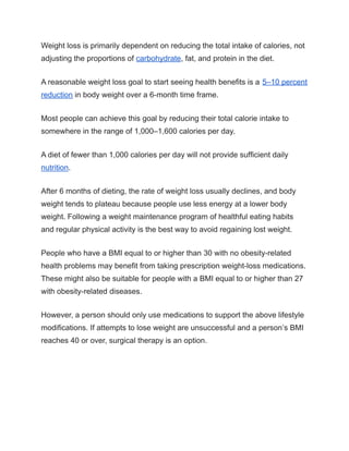 Weight loss is primarily dependent on reducing the total intake of calories, not
adjusting the proportions of carbohydrate, fat, and protein in the diet.
A reasonable weight loss goal to start seeing health benefits is a 5–10 percent
reduction in body weight over a 6-month time frame.
Most people can achieve this goal by reducing their total calorie intake to
somewhere in the range of 1,000–1,600 calories per day.
A diet of fewer than 1,000 calories per day will not provide sufficient daily
nutrition.
After 6 months of dieting, the rate of weight loss usually declines, and body
weight tends to plateau because people use less energy at a lower body
weight. Following a weight maintenance program of healthful eating habits
and regular physical activity is the best way to avoid regaining lost weight.
People who have a BMI equal to or higher than 30 with no obesity-related
health problems may benefit from taking prescription weight-loss medications.
These might also be suitable for people with a BMI equal to or higher than 27
with obesity-related diseases.
However, a person should only use medications to support the above lifestyle
modifications. If attempts to lose weight are unsuccessful and a person’s BMI
reaches 40 or over, surgical therapy is an option.
 