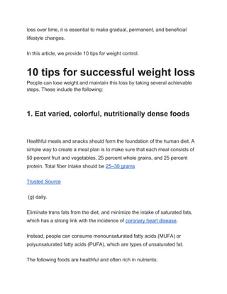 loss over time, it is essential to make gradual, permanent, and beneficial
lifestyle changes.
In this article, we provide 10 tips for weight control.
10 tips for successful weight loss
People can lose weight and maintain this loss by taking several achievable
steps. These include the following:
1. Eat varied, colorful, nutritionally dense foods
Healthful meals and snacks should form the foundation of the human diet. A
simple way to create a meal plan is to make sure that each meal consists of
50 percent fruit and vegetables, 25 percent whole grains, and 25 percent
protein. Total fiber intake should be 25–30 grams
Trusted Source
(g) daily.
Eliminate trans fats from the diet, and minimize the intake of saturated fats,
which has a strong link with the incidence of coronary heart disease.
Instead, people can consume monounsaturated fatty acids (MUFA) or
polyunsaturated fatty acids (PUFA), which are types of unsaturated fat.
The following foods are healthful and often rich in nutrients:
 