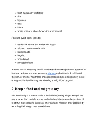 ● fresh fruits and vegetables
● fish
● legumes
● nuts
● seeds
● whole grains, such as brown rice and oatmeal
Foods to avoid eating include:
● foods with added oils, butter, and sugar
● fatty red or processed meats
● baked goods
● bagels
● white bread
● processed foods
In some cases, removing certain foods from the diet might cause a person to
become deficient in some necessary vitamins and minerals. A nutritionist,
dietitian, or another healthcare professional can advise a person how to get
enough nutrients while they are following a weight loss program.
2. Keep a food and weight diary
Self-monitoring is a critical factor in successfully losing weight. People can
use a paper diary, mobile app, or dedicated website to record every item of
food that they consume each day. They can also measure their progress by
recording their weight on a weekly basis.
 