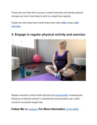 Those who can track their success in small increments and identify physical
changes are much more likely to stick to a weight loss regimen.
People can also keep track of their body mass index (BMI) using a BMI
calculator.
3. Engage in regular physical activity and exercise
Share on Pinterest
Regular exercise is vital for both physical and mental health. Increasing the
frequency of physical activity in a disciplined and purposeful way is often
crucial for successful weight loss.
Follow Me On Instagram For More Information CLICK HERE
 