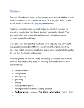 Click here
One hour of moderate-intensity activity per day, such as brisk walking, is ideal.
If one hour per day is not possible, the Mayo Clinic suggests that a person
should aim for a minimum of 150 minutes every week.
People who are not usually physically active should slowly increase the
amount of exercise that they do and gradually increase its intensity. This
approach is the most sustainable way to ensure that regular exercise
becomes a part of their lifestyle.
In the same way that recording meals can psychologically help with weight
loss, people may also benefit from keeping track of their physical activity.
Many free mobile apps are available that track a person’s calorie balance after
they log their food intake and exercise.
If the thought of a full workout seems intimidating to someone who is new to
exercise, they can begin by doing the following activities to increase their
exercise levels:
● taking the stairs
● raking leaves
● walking a dog
● gardening
● dancing
● playing outdoor games
● parking farther away from a building entrance
● Follow Me On Instagram For More Information CLICK HERE
●
 