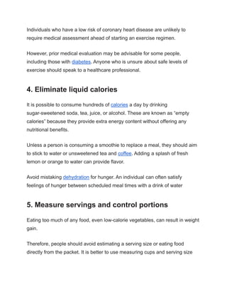 Individuals who have a low risk of coronary heart disease are unlikely to
require medical assessment ahead of starting an exercise regimen.
However, prior medical evaluation may be advisable for some people,
including those with diabetes. Anyone who is unsure about safe levels of
exercise should speak to a healthcare professional.
4. Eliminate liquid calories
It is possible to consume hundreds of calories a day by drinking
sugar-sweetened soda, tea, juice, or alcohol. These are known as “empty
calories” because they provide extra energy content without offering any
nutritional benefits.
Unless a person is consuming a smoothie to replace a meal, they should aim
to stick to water or unsweetened tea and coffee. Adding a splash of fresh
lemon or orange to water can provide flavor.
Avoid mistaking dehydration for hunger. An individual can often satisfy
feelings of hunger between scheduled meal times with a drink of water
5. Measure servings and control portions
Eating too much of any food, even low-calorie vegetables, can result in weight
gain.
Therefore, people should avoid estimating a serving size or eating food
directly from the packet. It is better to use measuring cups and serving size
 