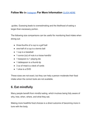 Follow Me On Instagram For More Information CLICK HERE
guides. Guessing leads to overestimating and the likelihood of eating a
larger-than-necessary portion.
The following size comparisons can be useful for monitoring food intake when
dining out:
● three-fourths of a cup is a golf ball
● one-half of a cup is a tennis ball
● 1 cup is a baseball
● 1 ounce (oz) of nuts is a loose handful
● 1 teaspoon is 1 playing die
● 1 tablespoon is a thumb tip
● 3 oz of meat is a deck of cards
● 1 slice is a DVD
These sizes are not exact, but they can help a person moderate their food
intake when the correct tools are not available.
6. Eat mindfully
Many people benefit from mindful eating, which involves being fully aware of
why, how, when, where, and what they eat.
Making more healthful food choices is a direct outcome of becoming more in
tune with the body.
 