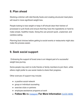 8. Plan ahead
Stocking a kitchen with diet-friendly foods and creating structured meal plans
will result in more significant weight loss.
People looking to lose weight or keep it off should clear their kitchen of
processed or junk foods and ensure that they have the ingredients on hand to
make simple, healthful meals. Doing this can prevent quick, unplanned, and
careless eating.
Planning food choices before getting to social events or restaurants might also
make the process easier.
9. Seek social support
Embracing the support of loved ones is an integral part of a successful
weight loss journey.
Some people may wish to invite friends or family members to join them, while
others might prefer to use social media to share their progress.
Other avenues of support may include:
● a positive social network
● group or individual counseling
● exercise clubs or partners
● employee-assistance programs at work
● Follow Me On Instagram For More Information CLICK HERE
 