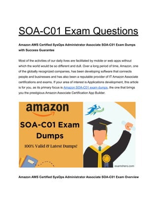 SOA-C01 Exam Questions
Amazon AWS Certified SysOps Administrator Associate SOA-C01 Exam Dumps
with Success Guarantee
Most of the activities of our daily lives are facilitated by mobile or web apps without
which the world would be so different and dull. Over a long period of time, Amazon, one
of the globally recognized companies, has been developing software that connects
people and businesses and has also been a reputable provider of IT Amazon Associate
certifications and exams. If your area of ​
​
interest is Applications development, this article
is for you, as its primary focus is Amazon SOA-C01 exam dumps, the one that brings
you the prestigious Amazon Associate Certification App Builder.
Amazon AWS Certified SysOps Administrator Associate SOA-C01 Exam Overview
 