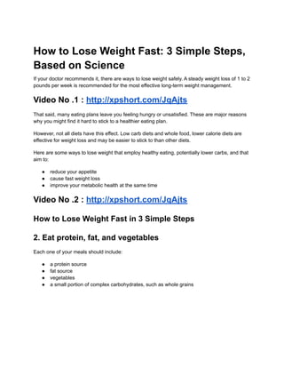 How to Lose Weight Fast: 3 Simple Steps,
Based on Science
If your doctor recommends it, there are ways to lose weight safely. A steady weight loss of 1 to 2
pounds per week is recommended for the most effective long-term weight management.
Video No .1 : http://xpshort.com/JqAjts
That said, many eating plans leave you feeling hungry or unsatisfied. These are major reasons
why you might find it hard to stick to a healthier eating plan.
However, not all diets have this effect. Low carb diets and whole food, lower calorie diets are
effective for weight loss and may be easier to stick to than other diets.
Here are some ways to lose weight that employ healthy eating, potentially lower carbs, and that
aim to:
● reduce your appetite
● cause fast weight loss
● improve your metabolic health at the same time
Video No .2 : http://xpshort.com/JqAjts
How to Lose Weight Fast in 3 Simple Steps
2. Eat protein, fat, and vegetables
Each one of your meals should include:
● a protein source
● fat source
● vegetables
● a small portion of complex carbohydrates, such as whole grains
 