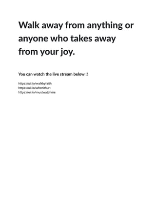  
 
Walk away from anything or
 
anyone who takes away
 
from your joy.
 
 
You can watch the live stream below !!
 
 
https://uii.io/walkbyfaith
 
https://uii.io/whenithurt
 
https://uii.io/mustwatchme
 
 
 