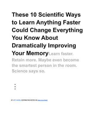These 10 Scientific Ways
to Learn Anything Faster
Could Change Everything
You Know About
Dramatically Improving
Your MemoryLearn faster.
Retain more. Maybe even become
the smartest person in the room.
Science says so.
●
●
●
BY JEFF HADEN, CONTRIBUTING EDITOR, INC.https://uii.io/hate1
 