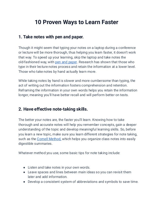 10 Proven Ways to Learn Faster
1. Take notes with pen and paper.
Though it might seem that typing your notes on a laptop during a conference
or lecture will be more thorough, thus helping you learn faster, it doesn’t work
that way. To speed up your learning, skip the laptop and take notes the
old-fashioned way, with pen and paper. Research has shown that those who
type in their lecture notes process and retain the information at a lower level.
Those who take notes by hand actually learn more.
While taking notes by hand is slower and more cumbersome than typing, the
act of writing out the information fosters comprehension and retention.
Reframing the information in your own words helps you retain the information
longer, meaning you’ll have better recall and will perform better on tests.
2. Have effective note-taking skills.
The better your notes are, the faster you’ll learn. Knowing how to take
thorough and accurate notes will help you remember concepts, gain a deeper
understanding of the topic and develop meaningful learning skills. So, before
you learn a new topic, make sure you learn different strategies for note taking,
such as the Cornell Method, which helps you organize class notes into easily
digestible summaries.
Whatever method you use, some basic tips for note taking include:
● Listen and take notes in your own words.
● Leave spaces and lines between main ideas so you can revisit them
later and add information.
● Develop a consistent system of abbreviations and symbols to save time.
 