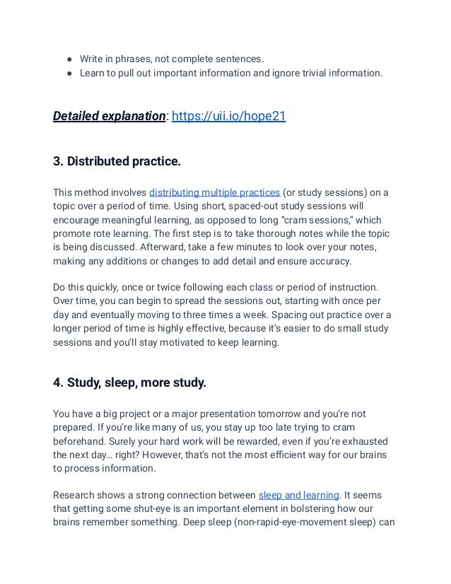 ● Write in phrases, not complete sentences.
● Learn to pull out important information and ignore trivial information.
Detailed explanation: https://uii.io/hope21
3. Distributed practice.
This method involves distributing multiple practices (or study sessions) on a
topic over a period of time. Using short, spaced-out study sessions will
encourage meaningful learning, as opposed to long “cram sessions,” which
promote rote learning. The first step is to take thorough notes while the topic
is being discussed. Afterward, take a few minutes to look over your notes,
making any additions or changes to add detail and ensure accuracy.
Do this quickly, once or twice following each class or period of instruction.
Over time, you can begin to spread the sessions out, starting with once per
day and eventually moving to three times a week. Spacing out practice over a
longer period of time is highly effective, because it’s easier to do small study
sessions and you’ll stay motivated to keep learning.
4. Study, sleep, more study.
You have a big project or a major presentation tomorrow and you’re not
prepared. If you’re like many of us, you stay up too late trying to cram
beforehand. Surely your hard work will be rewarded, even if you’re exhausted
the next day… right? However, that’s not the most efficient way for our brains
to process information.
Research shows a strong connection between sleep and learning. It seems
that getting some shut-eye is an important element in bolstering how our
brains remember something. Deep sleep (non-rapid-eye-movement sleep) can
 