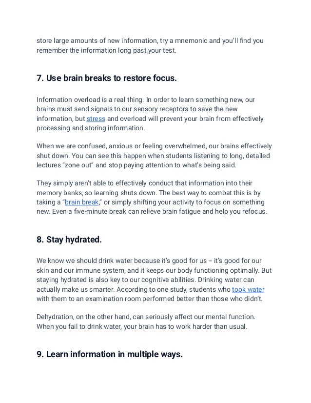 store large amounts of new information, try a mnemonic and you’ll find you
remember the information long past your test.
7. Use brain breaks to restore focus.
Information overload is a real thing. In order to learn something new, our
brains must send signals to our sensory receptors to save the new
information, but stress and overload will prevent your brain from effectively
processing and storing information.
When we are confused, anxious or feeling overwhelmed, our brains effectively
shut down. You can see this happen when students listening to long, detailed
lectures “zone out” and stop paying attention to what’s being said.
They simply aren’t able to effectively conduct that information into their
memory banks, so learning shuts down. The best way to combat this is by
taking a “brain break,” or simply shifting your activity to focus on something
new. Even a five-minute break can relieve brain fatigue and help you refocus.
8. Stay hydrated.
We know we should drink water because it’s good for us -- it’s good for our
skin and our immune system, and it keeps our body functioning optimally. But
staying hydrated is also key to our cognitive abilities. Drinking water can
actually make us smarter. According to one study, students who took water
with them to an examination room performed better than those who didn’t.
Dehydration, on the other hand, can seriously affect our mental function.
When you fail to drink water, your brain has to work harder than usual.
9. Learn information in multiple ways.
 