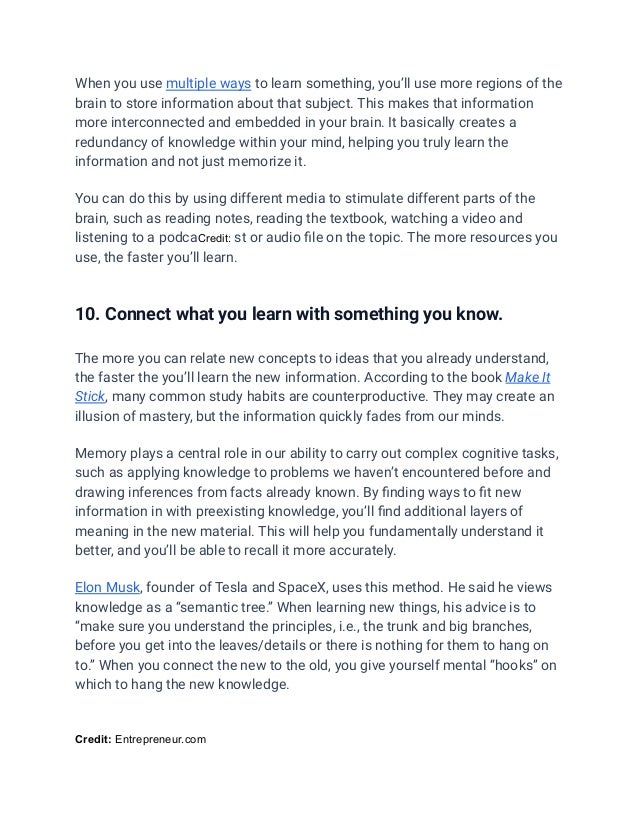 When you use multiple ways to learn something, you’ll use more regions of the
brain to store information about that subject. This makes that information
more interconnected and embedded in your brain. It basically creates a
redundancy of knowledge within your mind, helping you truly learn the
information and not just memorize it.
You can do this by using different media to stimulate different parts of the
brain, such as reading notes, reading the textbook, watching a video and
listening to a podcaCredit: st or audio file on the topic. The more resources you
use, the faster you’ll learn.
10. Connect what you learn with something you know.
The more you can relate new concepts to ideas that you already understand,
the faster the you’ll learn the new information. According to the book Make It
Stick, many common study habits are counterproductive. They may create an
illusion of mastery, but the information quickly fades from our minds.
Memory plays a central role in our ability to carry out complex cognitive tasks,
such as applying knowledge to problems we haven’t encountered before and
drawing inferences from facts already known. By finding ways to fit new
information in with preexisting knowledge, you’ll find additional layers of
meaning in the new material. This will help you fundamentally understand it
better, and you’ll be able to recall it more accurately.
Elon Musk, founder of Tesla and SpaceX, uses this method. He said he views
knowledge as a “semantic tree.” When learning new things, his advice is to
“make sure you understand the principles, i.e., the trunk and big branches,
before you get into the leaves/details or there is nothing for them to hang on
to.” When you connect the new to the old, you give yourself mental “hooks” on
which to hang the new knowledge.
Credit: Entrepreneur.com
 