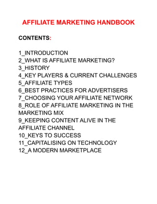 AFFILIATE MARKETING HANDBOOK
CONTENTS:
1_INTRODUCTION
2_WHAT IS AFFILIATE MARKETING?
3_HISTORY
4_KEY PLAYERS & CURRENT CHALLENGES
5_AFFILIATE TYPES
6_BEST PRACTICES FOR ADVERTISERS
7_CHOOSING YOUR AFFILIATE NETWORK
8_ROLE OF AFFILIATE MARKETING IN THE
MARKETING MIX
9_KEEPING CONTENT ALIVE IN THE
AFFILIATE CHANNEL
10_KEYS TO SUCCESS
11_CAPITALISING ON TECHNOLOGY
12_A MODERN MARKETPLACE
 