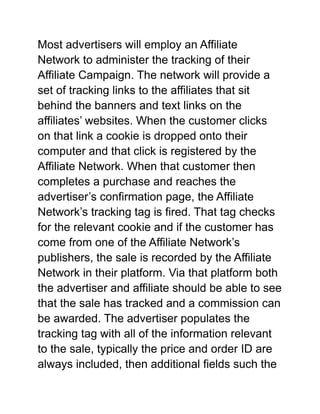 Most advertisers will employ an Affiliate
Network to administer the tracking of their
Affiliate Campaign. The network will provide a
set of tracking links to the affiliates that sit
behind the banners and text links on the
affiliates’ websites. When the customer clicks
on that link a cookie is dropped onto their
computer and that click is registered by the
Affiliate Network. When that customer then
completes a purchase and reaches the
advertiser’s confirmation page, the Affiliate
Network’s tracking tag is fired. That tag checks
for the relevant cookie and if the customer has
come from one of the Affiliate Network’s
publishers, the sale is recorded by the Affiliate
Network in their platform. Via that platform both
the advertiser and affiliate should be able to see
that the sale has tracked and a commission can
be awarded. The advertiser populates the
tracking tag with all of the information relevant
to the sale, typically the price and order ID are
always included, then additional fields such the
 