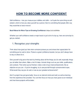 HOW TO BECOME MORE CONFIDENT
Self-confidence – how you measure your abilities and skills – isn't quite the same thing as self-
esteem, which is how you value yourself as a person. But it is something that people often say
they would like to have more of.
Best Videos for More Tips on Growing Confidence: https://uii.io/UhVdx
Whether your self-confidence needs a major boost or just a bit of a top-up, here are some tips to
get you started:
1. Recognise your strengths
Think about how good you feel when someone praises you and shows their appreciation for
something you've said or done. Praise is a great confidence booster, but you don't always have
to rely on others for it.
Give yourself a big pat on the back by thinking about all the things you do well, especially things
you do better than others. Make a list if it helps. Include things such as your skills, qualifications
and contacts. Then when you've finished, make a note of your best achievements. Be as
objective as you can – if you're struggling, try to see yourself through someone else's eyes.
What would they say you do well, or see as your greatest achievements?
And if a project has just gone badly, focus on an element what went well, as well as learning
from the experience this provided. You can then focus on how you have grown as an individual
and how future projects will be better.
 