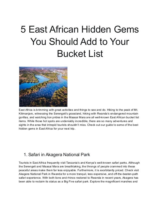 5 East African Hidden Gems
You Should Add to Your
Bucket List
East Africa is brimming with great activities and things to see and do. Hiking to the peak of Mt.
Kilimanjaro, witnessing the Serengeti's grassland, hiking with Rwanda's endangered mountain
gorillas, and watching lion prides in the Maasai Mara are all well-known East African bucket list
items. While those hot spots are undeniably incredible, there are so many adventures and
sights in the area that intrepid tourists shouldn’t miss. Check out our guide to some of the best
hidden gems in East Africa for your next trip.
1. Safari in Akagera National Park
Tourists in East Africa frequently visit Tanzania's and Kenya's well-known safari parks. Although
the Serengeti and Maasai Mara are breathtaking, the throngs of people crammed into these
peaceful areas make them far less enjoyable. Furthermore, it is exorbitantly priced. Check visit
Akagera National Park in Rwanda for a more tranquil, less expensive, and off-the-beaten-path
safari experience. With both lions and rhinos restored to Rwanda in recent years, Akagera has
been able to reclaim its status as a Big Five safari park. Explore the magnificent marshes and
 
