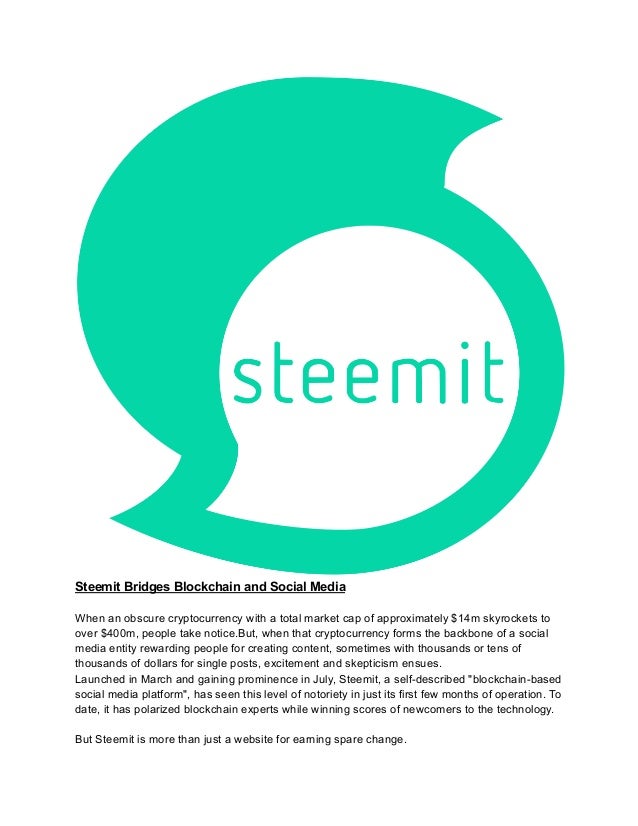 Steemit Bridges Blockchain and Social Media
When an obscure cryptocurrency with a total market cap of approximately $14m skyrockets to
over $400m, people take notice.But, when that cryptocurrency forms the backbone of a social
media entity rewarding people for creating content, sometimes with thousands or tens of
thousands of dollars for single posts, excitement and skepticism ensues.
Launched in March and gaining prominence in July, Steemit, a self-described "blockchain-based
social media platform", has seen this level of notoriety in just its first few months of operation. To
date, it has polarized blockchain experts while winning scores of newcomers to the technology.
But Steemit is more than just a website for earning spare change.
 