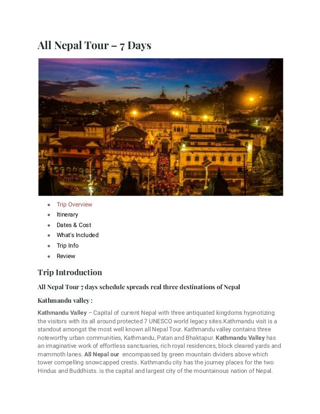 All Nepal Tour – 7 Days
● Trip Overview
● Itinerary
● Dates & Cost
● What's Included
● Trip Info
● Review
Trip Introduction
All Nepal Tour 7 days schedule spreads real three destinations of Nepal
Kathmandu valley :
Kathmandu Valley – Capital of current Nepal with three antiquated kingdoms hypnotizing
the visitors with its all around protected 7 UNESCO world legacy sites.Kathmandu visit is a
standout amongst the most well known all Nepal Tour. Kathmandu valley contains three
noteworthy urban communities, Kathmandu, Patan and Bhaktapur. Kathmandu Valley has
an imaginative work of effortless sanctuaries, rich royal residences, block cleared yards and
mammoth lanes. All Nepal our encompassed by green mountain dividers above which
tower compelling snowcapped crests. Kathmandu city has the journey places for the two
Hindus and Buddhists. is the capital and largest city of the mountainous nation of Nepal.
 