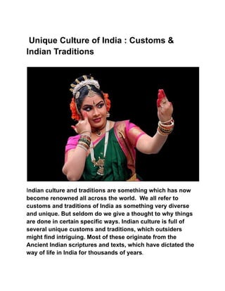 Unique Culture of India : Customs &
Indian Traditions
Indian culture and traditions are something which has now
become renowned all across the world. We all refer to
customs and traditions of India as something very diverse
and unique. But seldom do we give a thought to why things
are done in certain specific ways. Indian culture is full of
several unique customs and traditions, which outsiders
might find intriguing. Most of these originate from the
Ancient Indian scriptures and texts, which have dictated the
way of life in India for thousands of years.
 