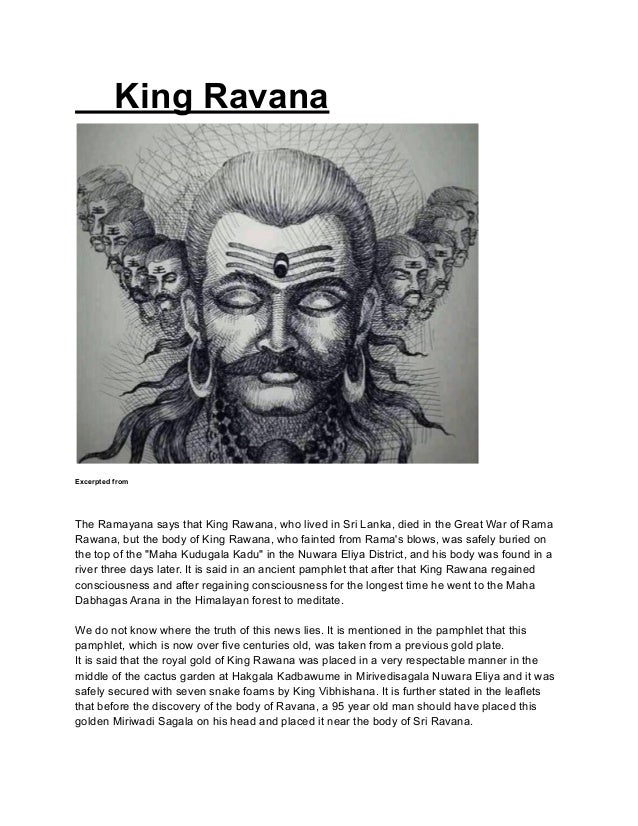 King Ravana
Excerpted from
The Ramayana says that King Rawana, who lived in Sri Lanka, died in the Great War of Rama
Rawana, but the body of King Rawana, who fainted from Rama's blows, was safely buried on
the top of the "Maha Kudugala Kadu" in the Nuwara Eliya District, and his body was found in a
river three days later. It is said in an ancient pamphlet that after that King Rawana regained
consciousness and after regaining consciousness for the longest time he went to the Maha
Dabhagas Arana in the Himalayan forest to meditate.
We do not know where the truth of this news lies. It is mentioned in the pamphlet that this
pamphlet, which is now over five centuries old, was taken from a previous gold plate.
It is said that the royal gold of King Rawana was placed in a very respectable manner in the
middle of the cactus garden at Hakgala Kadbawume in Mirivedisagala Nuwara Eliya and it was
safely secured with seven snake foams by King Vibhishana. It is further stated in the leaflets
that before the discovery of the body of Ravana, a 95 year old man should have placed this
golden Miriwadi Sagala on his head and placed it near the body of Sri Ravana.
 