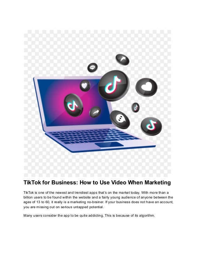 TikTok for Business: How to Use Video When Marketing
TikTok is one of the newest and trendiest apps that’s on the market today. With more than a
billion users to be found within the website and a fairly young audience of anyone between the
ages of 13 to 60, it really is a marketing no-brainer. If your business does not have an account,
you are missing out on serious untapped potential.
Many users consider the app to be quite addicting. This is because of its algorithm.
 