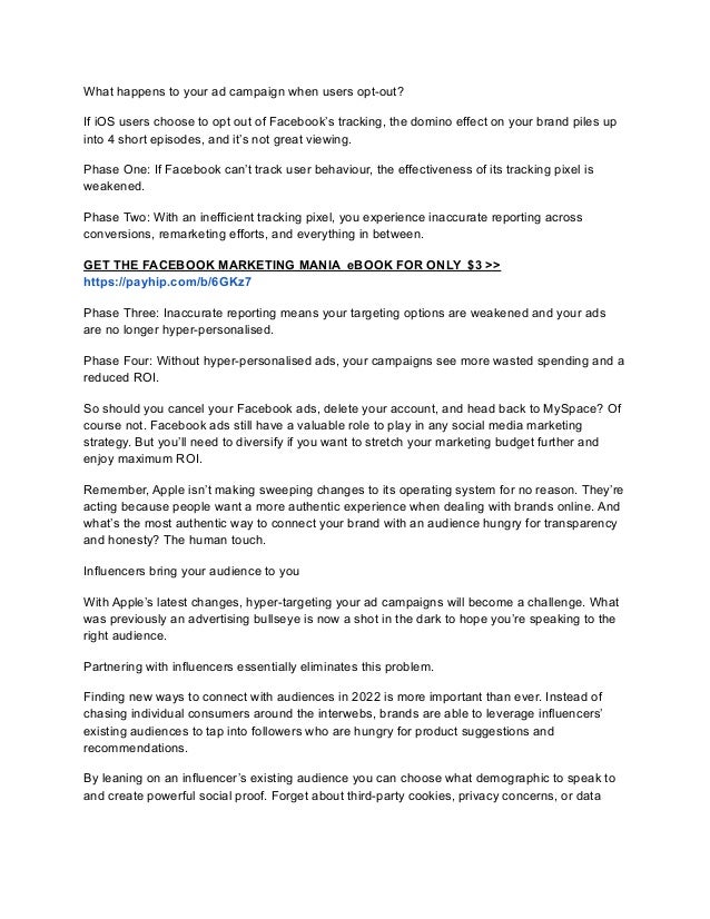 What happens to your ad campaign when users opt-out?
If iOS users choose to opt out of Facebook’s tracking, the domino effect on your brand piles up
into 4 short episodes, and it’s not great viewing.
Phase One: If Facebook can’t track user behaviour, the effectiveness of its tracking pixel is
weakened.
Phase Two: With an inefficient tracking pixel, you experience inaccurate reporting across
conversions, remarketing efforts, and everything in between.
GET THE FACEBOOK MARKETING MANIA eBOOK FOR ONLY $3 >>
https://payhip.com/b/6GKz7
Phase Three: Inaccurate reporting means your targeting options are weakened and your ads
are no longer hyper-personalised.
Phase Four: Without hyper-personalised ads, your campaigns see more wasted spending and a
reduced ROI.
So should you cancel your Facebook ads, delete your account, and head back to MySpace? Of
course not. Facebook ads still have a valuable role to play in any social media marketing
strategy. But you’ll need to diversify if you want to stretch your marketing budget further and
enjoy maximum ROI.
Remember, Apple isn’t making sweeping changes to its operating system for no reason. They’re
acting because people want a more authentic experience when dealing with brands online. And
what’s the most authentic way to connect your brand with an audience hungry for transparency
and honesty? The human touch.
Influencers bring your audience to you
With Apple’s latest changes, hyper-targeting your ad campaigns will become a challenge. What
was previously an advertising bullseye is now a shot in the dark to hope you’re speaking to the
right audience.
Partnering with influencers essentially eliminates this problem.
Finding new ways to connect with audiences in 2022 is more important than ever. Instead of
chasing individual consumers around the interwebs, brands are able to leverage influencers’
existing audiences to tap into followers who are hungry for product suggestions and
recommendations.
By leaning on an influencer’s existing audience you can choose what demographic to speak to
and create powerful social proof. Forget about third-party cookies, privacy concerns, or data
 