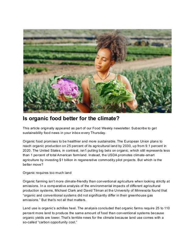 Is organic food better for the climate?
This article originally appeared as part of our Food Weekly newsletter. Subscribe to get
sustainability food news in your inbox every Thursday.
Organic food promises to be healthier and more sustainable. The European Union plans to
reach organic production on 25 percent of its agricultural land by 2030, up from 9.1 percent in
2020. The United States, in contrast, isn’t putting big bets on organic, which still represents less
than 1 percent of total American farmland. Instead, the USDA promotes climate-smart
agriculture by investing $1 billion in regenerative commodity pilot projects. But which is the
better move?
Organic requires too much land
Organic farming isn’t more climate-friendly than conventional agriculture when looking strictly at
emissions. In a comparative analysis of the environmental impacts of different agricultural
production systems, Michael Clark and David Tilman at the University of Minnesota found that
“organic and conventional systems did not significantly differ in their greenhouse gas
emissions.” But that’s not all that matters.
Land use is organic’s achilles heel. The analysis concluded that organic farms require 25 to 110
percent more land to produce the same amount of food than conventional systems because
organic yields are lower. That’s terrible news for the climate because land use comes with a
so-called “carbon opportunity cost.”
 