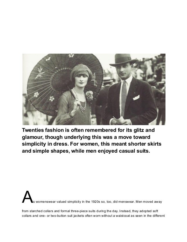 Twenties fashion is often remembered for its glitz and
glamour, though underlying this was a move toward
simplicity in dress. For women, this meant shorter skirts
and simple shapes, while men enjoyed casual suits.
As womenswear valued simplicity in the 1920s so, too, did menswear. Men moved away
from starched collars and formal three-piece suits during the day. Instead, they adopted soft
collars and one- or two-button suit jackets often worn without a waistcoat as seen in the different
 