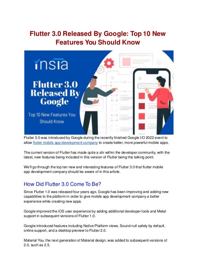 Flutter 3.0 Released By Google: Top 10 New
Features You Should Know
Flutter 3.0 was introduced by Google during the recently finished Google I/O 2022 event to
allow flutter mobile app development company to create better, more powerful mobile apps.
The current version of Flutter has made quite a stir within the developer community, with the
latest, new features being included in this version of Flutter being the talking point.
We'll go through the top ten new and interesting features of Flutter 3.0 that flutter mobile
app development company should be aware of in this article.
How Did Flutter 3.0 Come To Be?
Since Flutter 1.0 was released four years ago, Google has been improving and adding new
capabilities to the platform in order to give mobile app development company a better
experience while creating new apps.
Google improved the iOS user experience by adding additional developer tools and Metal
support in subsequent versions of Flutter 1.0.
Google introduced features including Native Platform views, Sound null safety by default,
online support, and a desktop preview to Flutter 2.0.
Material You, the next generation of Material design, was added to subsequent versions of
2.0, such as 2.5.
 