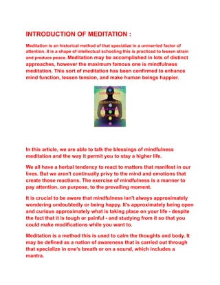 INTRODUCTION OF MEDITATION :
Meditation is an historical method of that specialize in a unmarried factor of
attention. It is a shape of intellectual schooling this is practiced to lessen strain
and produce peace. Meditation may be accomplished in lots of distinct
approaches, however the maximum famous one is mindfulness
meditation. This sort of meditation has been confirmed to enhance
mind function, lessen tension, and make human beings happier.
In this article, we are able to talk the blessings of mindfulness
meditation and the way it permit you to stay a higher life.
We all have a herbal tendency to react to matters that manifest in our
lives. But we aren't continually privy to the mind and emotions that
create those reactions. The exercise of mindfulness is a manner to
pay attention, on purpose, to the prevailing moment.
It is crucial to be aware that mindfulness isn't always approximately
wondering undoubtedly or being happy. It's approximately being open
and curious approximately what is taking place on your life - despite
the fact that it is tough or painful - and studying from it so that you
could make modifications while you want to.
Meditation is a method this is used to calm the thoughts and body. It
may be defined as a nation of awareness that is carried out through
that specialize in one’s breath or on a sound, which includes a
mantra.
 