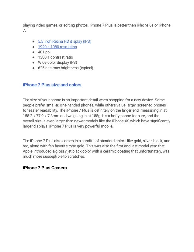 playing video games, or editing photos. iPhone 7 Plus is better then iPhone 6s or iPhone
7.
● 5.5 inch Retina HD display (IPS)
● 1920 × 1080 resolution
● 401 ppi
● 1300:1 contrast ratio
● Wide color display (P3)
● 625 nits max brightness (typical)
iPhone 7 Plus size and colors
The size of your phone is an important detail when shopping for a new device. Some
people prefer smaller, one-handed phones, while others value larger screened phones
for easier readability. The iPhone 7 Plus is definitely on the larger end, measuring in at
158.2 x 77.9 x 7.3mm and weighing in at 188g. It’s a hefty phone for sure, and the
overall size is even larger than newer models like the iPhone XS which have significantly
larger displays. iPhone 7 Plus is very powerful mobile.
The iPhone 7 Plus also comes in a handful of standard colors like gold, silver, black, and
red, along with fan favorite rose gold. This was also the first and last model year that
Apple introduced a glossy jet black color with a ceramic coating that unfortunately, was
much more susceptible to scratches.
iPhone 7 Plus Camera
 