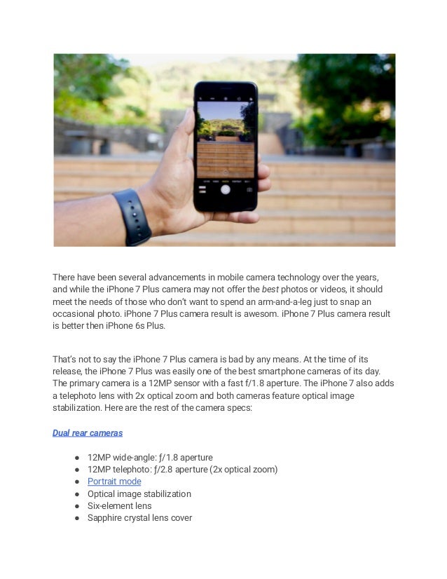 There have been several advancements in mobile camera technology over the years,
and while the iPhone 7 Plus camera may not offer the best photos or videos, it should
meet the needs of those who don’t want to spend an arm-and-a-leg just to snap an
occasional photo. iPhone 7 Plus camera result is awesom. iPhone 7 Plus camera result
is better then iPhone 6s Plus.
That’s not to say the iPhone 7 Plus camera is bad by any means. At the time of its
release, the iPhone 7 Plus was easily one of the best smartphone cameras of its day.
The primary camera is a 12MP sensor with a fast f/1.8 aperture. The iPhone 7 also adds
a telephoto lens with 2x optical zoom and both cameras feature optical image
stabilization. Here are the rest of the camera specs:
Dual rear cameras
● 12MP wide-angle: ƒ/1.8 aperture
● 12MP telephoto: ƒ/2.8 aperture (2x optical zoom)
● Portrait mode
● Optical image stabilization
● Six‑element lens
● Sapphire crystal lens cover
 