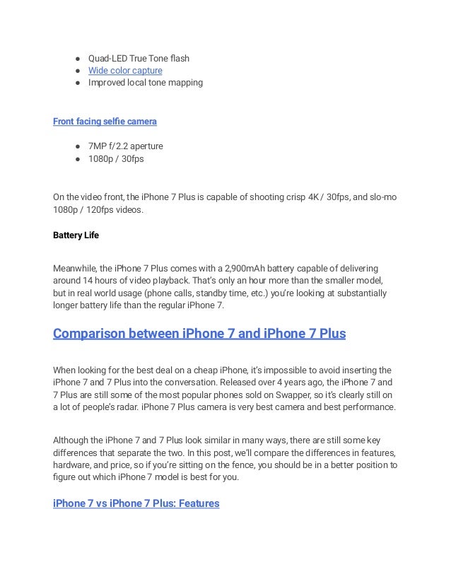 ● Quad-LED True Tone flash
● Wide color capture
● Improved local tone mapping
Front facing selfie camera
● 7MP f/2.2 aperture
● 1080p / 30fps
On the video front, the iPhone 7 Plus is capable of shooting crisp 4K / 30fps, and slo-mo
1080p / 120fps videos.
Battery Life
Meanwhile, the iPhone 7 Plus comes with a 2,900mAh battery capable of delivering
around 14 hours of video playback. That’s only an hour more than the smaller model,
but in real world usage (phone calls, standby time, etc.) you’re looking at substantially
longer battery life than the regular iPhone 7.
Comparison between iPhone 7 and iPhone 7 Plus
When looking for the best deal on a cheap iPhone, it’s impossible to avoid inserting the
iPhone 7 and 7 Plus into the conversation. Released over 4 years ago, the iPhone 7 and
7 Plus are still some of the most popular phones sold on Swapper, so it’s clearly still on
a lot of people’s radar. iPhone 7 Plus camera is very best camera and best performance.
Although the iPhone 7 and 7 Plus look similar in many ways, there are still some key
differences that separate the two. In this post, we’ll compare the differences in features,
hardware, and price, so if you’re sitting on the fence, you should be in a better position to
figure out which iPhone 7 model is best for you.
iPhone 7 vs iPhone 7 Plus: Features
 