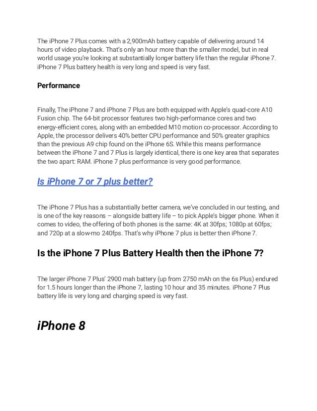 The iPhone 7 Plus comes with a 2,900mAh battery capable of delivering around 14
hours of video playback. That’s only an hour more than the smaller model, but in real
world usage you’re looking at substantially longer battery life than the regular iPhone 7.
iPhone 7 Plus battery health is very long and speed is very fast.
Performance
Finally, The iPhone 7 and iPhone 7 Plus are both equipped with Apple’s quad-core A10
Fusion chip. The 64-bit processor features two high-performance cores and two
energy-efficient cores, along with an embedded M10 motion co-processor. According to
Apple, the processor delivers 40% better CPU performance and 50% greater graphics
than the previous A9 chip found on the iPhone 6S. While this means performance
between the iPhone 7 and 7 Plus is largely identical, there is one key area that separates
the two apart: RAM. iPhone 7 plus performance is very good performance.
Is iPhone 7 or 7 plus better?
The iPhone 7 Plus has a substantially better camera, we’ve concluded in our testing, and
is one of the key reasons – alongside battery life – to pick Apple’s bigger phone. When it
comes to video, the offering of both phones is the same: 4K at 30fps; 1080p at 60fps;
and 720p at a slow-mo 240fps. That’s why iPhone 7 plus is better then iPhone 7.
Is the iPhone 7 Plus Battery Health then the iPhone 7?
The larger iPhone 7 Plus’ 2900 mah battery (up from 2750 mAh on the 6s Plus) endured
for 1.5 hours longer than the iPhone 7, lasting 10 hour and 35 minutes. iPhone 7 Plus
battery life is very long and charging speed is very fast.
iPhone 8
 