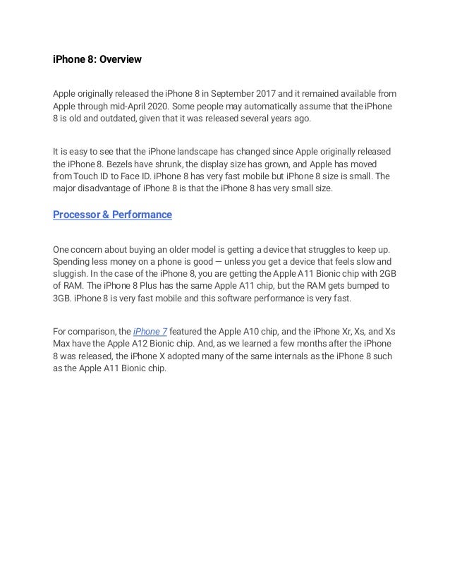 iPhone 8: Overview
Apple originally released the iPhone 8 in September 2017 and it remained available from
Apple through mid-April 2020. Some people may automatically assume that the iPhone
8 is old and outdated, given that it was released several years ago.
It is easy to see that the iPhone landscape has changed since Apple originally released
the iPhone 8. Bezels have shrunk, the display size has grown, and Apple has moved
from Touch ID to Face ID. iPhone 8 has very fast mobile but iPhone 8 size is small. The
major disadvantage of iPhone 8 is that the iPhone 8 has very small size.
Processor & Performance
One concern about buying an older model is getting a device that struggles to keep up.
Spending less money on a phone is good — unless you get a device that feels slow and
sluggish. In the case of the iPhone 8, you are getting the Apple A11 Bionic chip with 2GB
of RAM. The iPhone 8 Plus has the same Apple A11 chip, but the RAM gets bumped to
3GB. iPhone 8 is very fast mobile and this software performance is very fast.
For comparison, the iPhone 7 featured the Apple A10 chip, and the iPhone Xr, Xs, and Xs
Max have the Apple A12 Bionic chip. And, as we learned a few months after the iPhone
8 was released, the iPhone X adopted many of the same internals as the iPhone 8 such
as the Apple A11 Bionic chip.
 