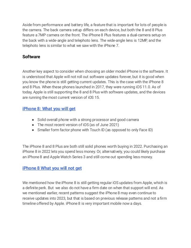 Aside from performance and battery life, a feature that is important for lots of people is
the camera. The back camera setup differs on each device, but both the 8 and 8 Plus
feature a 7MP camera on the front. The iPhone 8 Plus features a dual-camera setup on
the back with a wide-angle and telephoto lens. The wide-angle lens is 12MP, and the
telephoto lens is similar to what we saw with the iPhone 7.
Software
Another key aspect to consider when choosing an older model iPhone is the software. It
is understood that Apple will not roll out software updates forever, but it is good when
you know the phone is still getting current updates. This is the case with the iPhone 8
and 8 Plus. When these phones launched in 2017, they were running iOS 11.0. As of
today, Apple is still supporting the 8 and 8 Plus with software updates, and the devices
are running the most current version of iOS 15.
iPhone 8: What you will get
● Solid overall phone with a strong processor and good camera
● The most recent version of iOS (as of June 2021)
● Smaller form factor phone with Touch ID (as opposed to only Face ID)
The iPhone 8 and 8 Plus are both still solid phones worth buying in 2022. Purchasing an
iPhone 8 in 2022 lets you spend less money. Or, alternatively, you could likely purchase
an iPhone 8 and Apple Watch Series 3 and still come out spending less money.
iPhone 8 What you will not get
We mentioned how the iPhone 8 is still getting regular iOS updates from Apple, which is
a definite perk. But we also do not have a firm date on when that support will end. As
we mentioned earlier, recent patterns suggest the iPhone 8 may even continue to
receive updates into 2023, but that is based on previous release patterns and not a firm
timeline offered by Apple. iPhone 8 is very important mobile now a days.
 