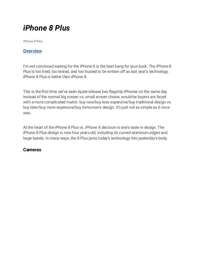 iPhone 8 Plus
iPhone 8 Plus
Overview
I’m not convinced waiting for the iPhone X is the best bang for your buck. The iPhone 8
Plus is too tried, too tested, and too trusted to be written off as last year’s technology.
iPhone 8 Plus is better then iPhone 8.
This is the first time we’ve seen Apple release two flagship iPhones on the same day.
Instead of the normal big screen vs. small screen choice, would-be buyers are faced
with a more complicated matrix: buy now/buy less expensive/buy traditional design vs.
buy later/buy more expensive/buy tomorrow’s design. It’s just not as simple as it once
was.
At the heart of the iPhone 8 Plus vs. iPhone X decision is one’s taste in design. The
iPhone 8 Plus design is now four years old, including its curved aluminum edges and
large bezels. In many ways, the 8 Plus jams today’s technology into yesterday’s body.
Cameras
 