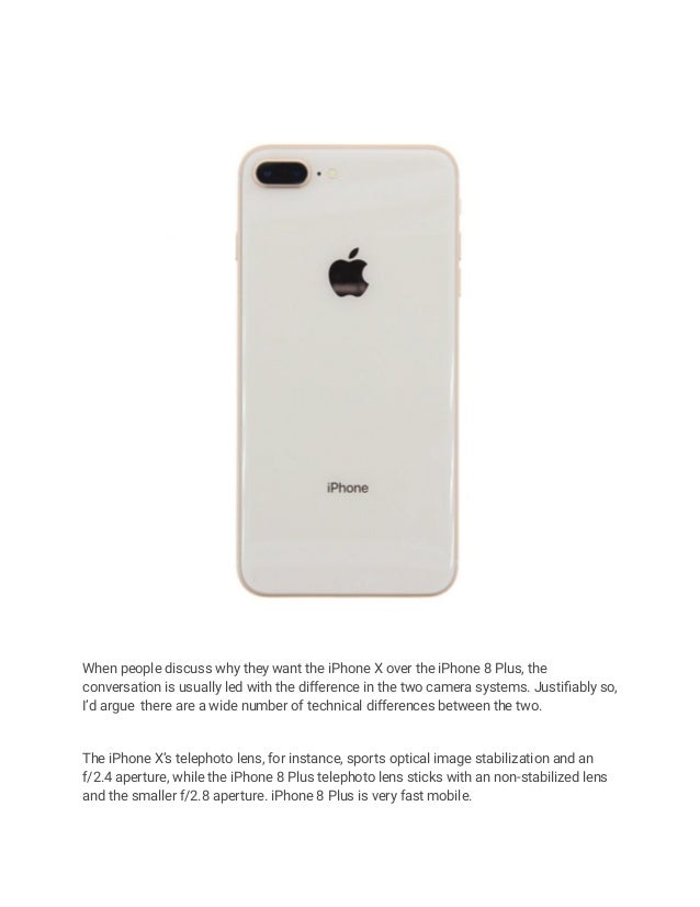 When people discuss why they want the iPhone X over the iPhone 8 Plus, the
conversation is usually led with the difference in the two camera systems. Justifiably so,
I’d argue there are a wide number of technical differences between the two.
The iPhone X’s telephoto lens, for instance, sports optical image stabilization and an
f/2.4 aperture, while the iPhone 8 Plus telephoto lens sticks with an non-stabilized lens
and the smaller f/2.8 aperture. iPhone 8 Plus is very fast mobile.
 