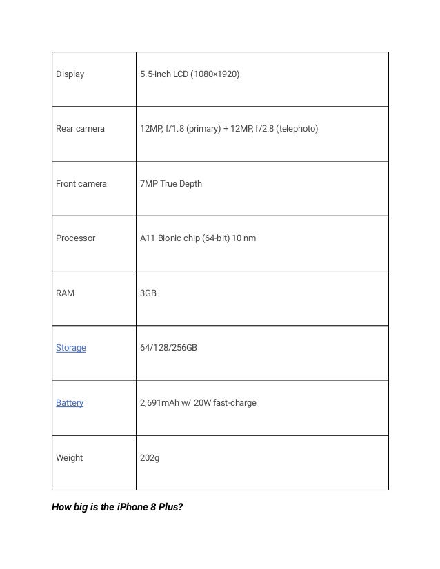Display 5.5-inch LCD (1080×1920)
Rear camera 12MP, f/1.8 (primary) + 12MP, f/2.8 (telephoto)
Front camera 7MP True Depth
Processor A11 Bionic chip (64-bit) 10 nm
RAM 3GB
Storage 64/128/256GB
Battery 2,691mAh w/ 20W fast-charge
Weight 202g
How big is the iPhone 8 Plus?
 