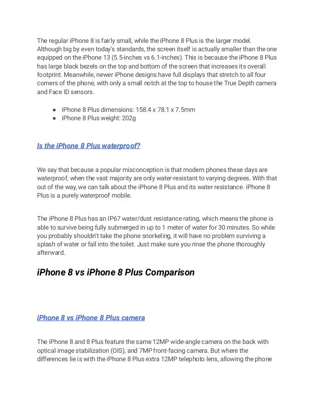 The regular iPhone 8 is fairly small, while the iPhone 8 Plus is the larger model.
Although big by even today’s standards, the screen itself is actually smaller than the one
equipped on the iPhone 13 (5.5-inches vs 6.1-inches). This is because the iPhone 8 Plus
has large black bezels on the top and bottom of the screen that increases its overall
footprint. Meanwhile, newer iPhone designs have full displays that stretch to all four
corners of the phone, with only a small notch at the top to house the True Depth camera
and Face ID sensors.
● iPhone 8 Plus dimensions: 158.4 x 78.1 x 7.5mm
● iPhone 8 Plus weight: 202g
Is the iPhone 8 Plus waterproof?
We say that because a popular misconception is that modern phones these days are
waterproof, when the vast majority are only water-resistant to varying degrees. With that
out of the way, we can talk about the iPhone 8 Plus and its water resistance. iPhone 8
Plus is a purely waterproof mobile.
The iPhone 8 Plus has an IP67 water/dust resistance rating, which means the phone is
able to survive being fully submerged in up to 1 meter of water for 30 minutes. So while
you probably shouldn’t take the phone snorkeling, it will have no problem surviving a
splash of water or fall into the toilet. Just make sure you rinse the phone thoroughly
afterward.
iPhone 8 vs iPhone 8 Plus Comparison
iPhone 8 vs iPhone 8 Plus camera
The iPhone 8 and 8 Plus feature the same 12MP wide-angle camera on the back with
optical image stabilization (OIS), and 7MP front-facing camera. But where the
differences lie is with the iPhone 8 Plus extra 12MP telephoto lens, allowing the phone
 