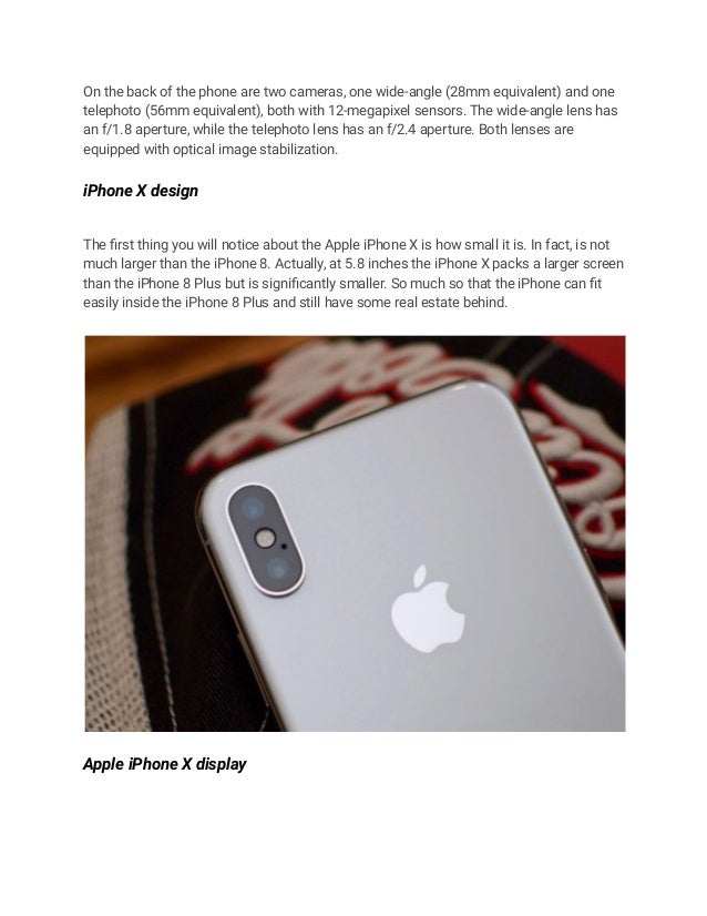 On the back of the phone are two cameras, one wide-angle (28mm equivalent) and one
telephoto (56mm equivalent), both with 12-megapixel sensors. The wide-angle lens has
an f/1.8 aperture, while the telephoto lens has an f/2.4 aperture. Both lenses are
equipped with optical image stabilization.
iPhone X design
The first thing you will notice about the Apple iPhone X is how small it is. In fact, is not
much larger than the iPhone 8. Actually, at 5.8 inches the iPhone X packs a larger screen
than the iPhone 8 Plus but is significantly smaller. So much so that the iPhone can fit
easily inside the iPhone 8 Plus and still have some real estate behind.
Apple iPhone X display
 